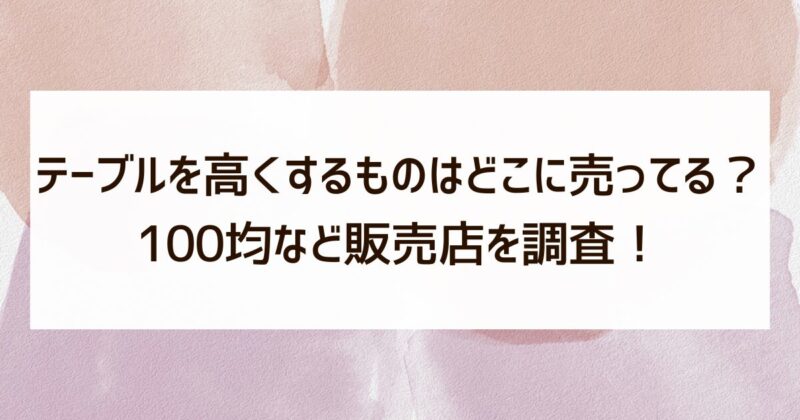 テーブルを高くするもの　どこに売っている　100均　販売店　調査